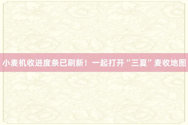 小麦机收进度条已刷新！一起打开“三夏”麦收地图