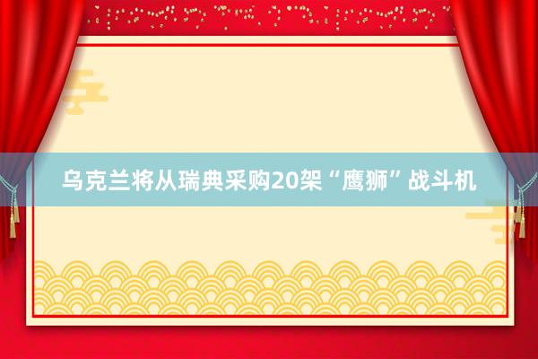 乌克兰将从瑞典采购20架“鹰狮”战斗机