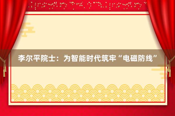 李尔平院士：为智能时代筑牢“电磁防线”