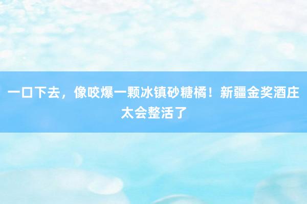 一口下去，像咬爆一颗冰镇砂糖橘！新疆金奖酒庄太会整活了