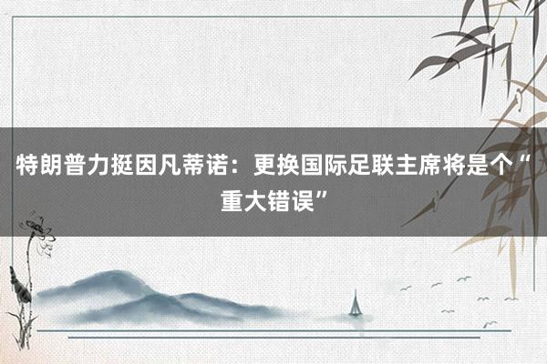 特朗普力挺因凡蒂诺：更换国际足联主席将是个“重大错误”