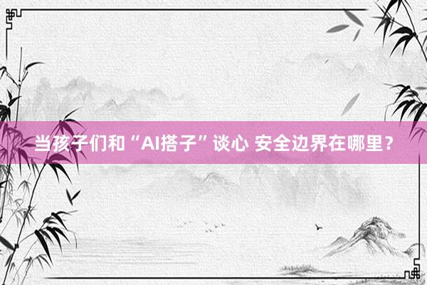 当孩子们和“AI搭子”谈心 安全边界在哪里？