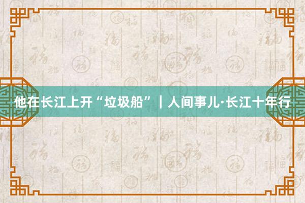 他在长江上开“垃圾船”｜人间事儿·长江十年行