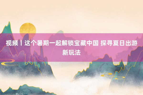 视频丨这个暑期一起解锁宝藏中国 探寻夏日出游新玩法