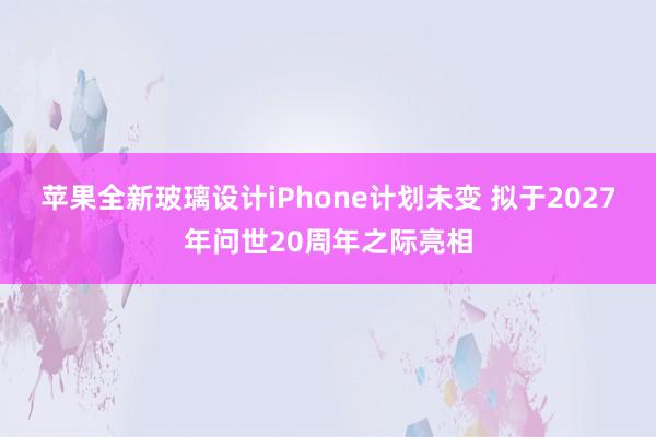 苹果全新玻璃设计iPhone计划未变 拟于2027年问世20周年之际亮相
