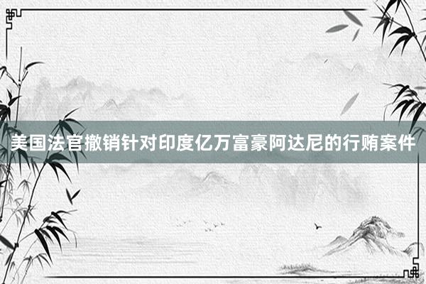 美国法官撤销针对印度亿万富豪阿达尼的行贿案件