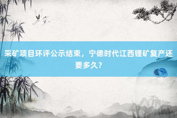 采矿项目环评公示结束，宁德时代江西锂矿复产还要多久？
