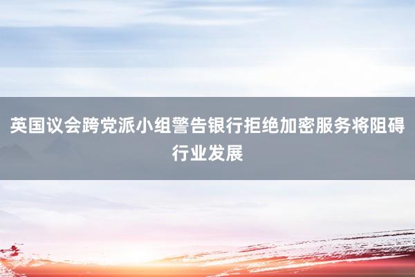 英国议会跨党派小组警告银行拒绝加密服务将阻碍行业发展