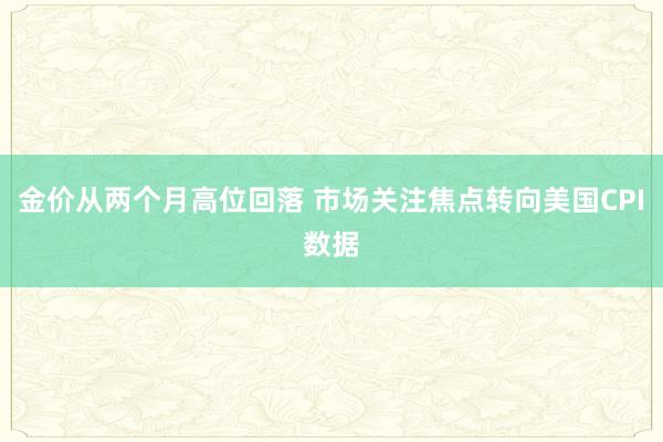金价从两个月高位回落 市场关注焦点转向美国CPI数据