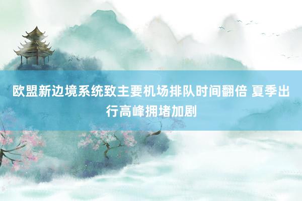 欧盟新边境系统致主要机场排队时间翻倍 夏季出行高峰拥堵加剧