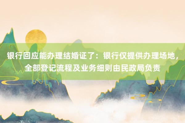 银行回应能办理结婚证了：银行仅提供办理场地，全部登记流程及业务细则由民政局负责