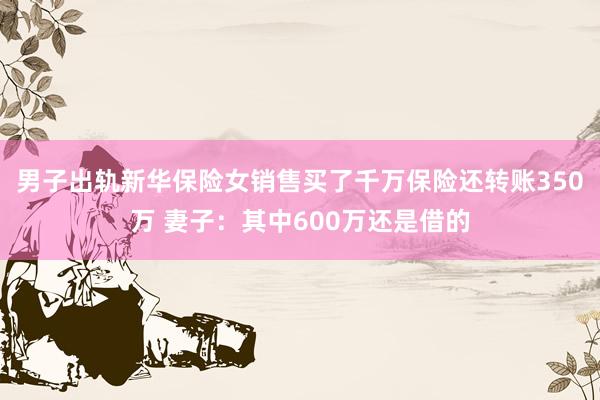 男子出轨新华保险女销售买了千万保险还转账350万 妻子：其中600万还是借的