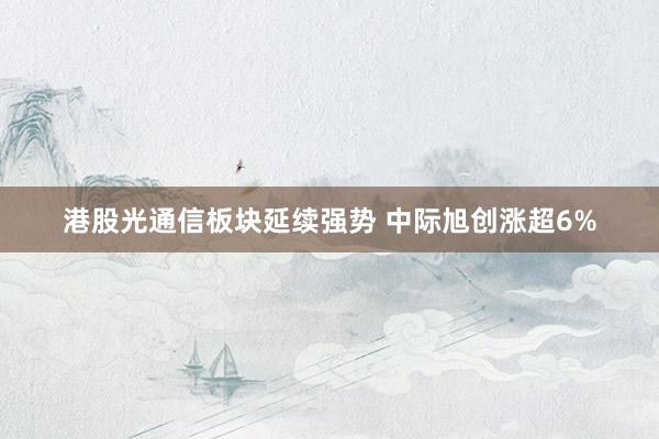 港股光通信板块延续强势 中际旭创涨超6%