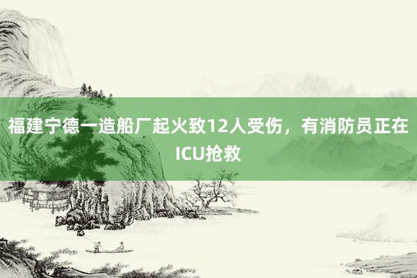 福建宁德一造船厂起火致12人受伤，有消防员正在ICU抢救