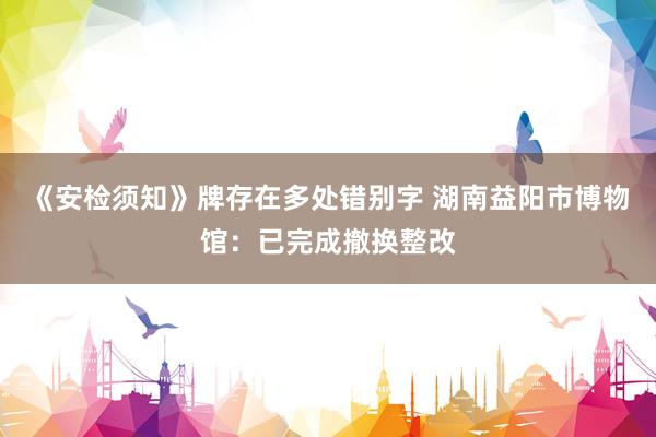 《安检须知》牌存在多处错别字 湖南益阳市博物馆：已完成撤换整改