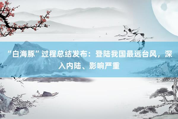 “白海豚”过程总结发布：登陆我国最远台风，深入内陆、影响严重