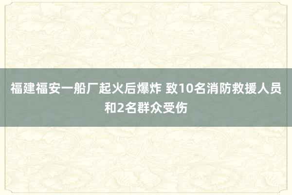 福建福安一船厂起火后爆炸 致10名消防救援人员和2名群众受伤