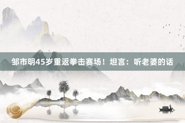 邹市明45岁重返拳击赛场！坦言：听老婆的话