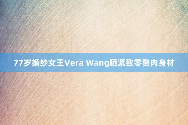 77岁婚纱女王Vera Wang晒紧致零赘肉身材
