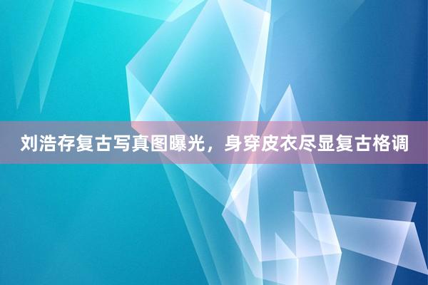 刘浩存复古写真图曝光，身穿皮衣尽显复古格调