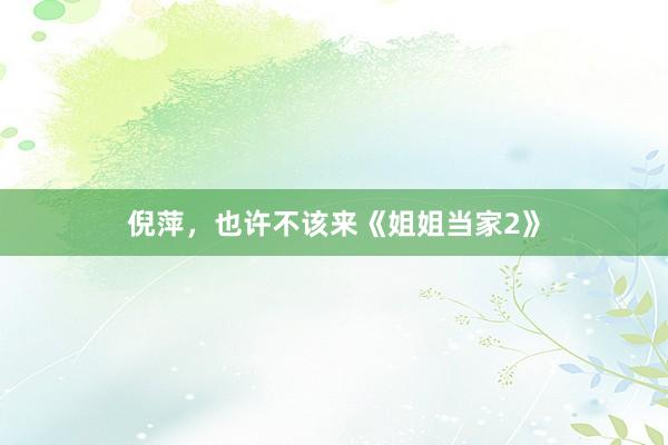 倪萍，也许不该来《姐姐当家2》