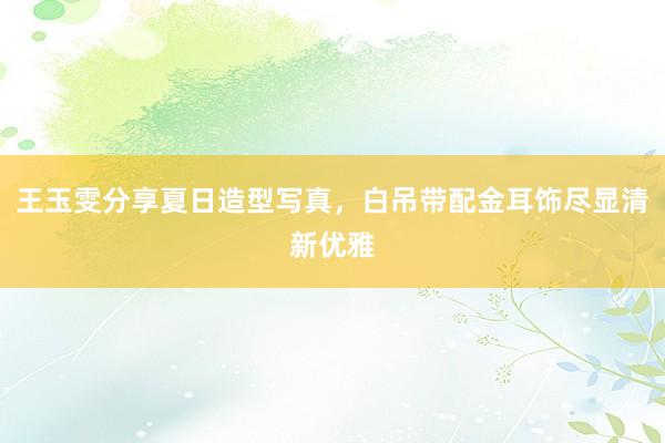 王玉雯分享夏日造型写真，白吊带配金耳饰尽显清新优雅