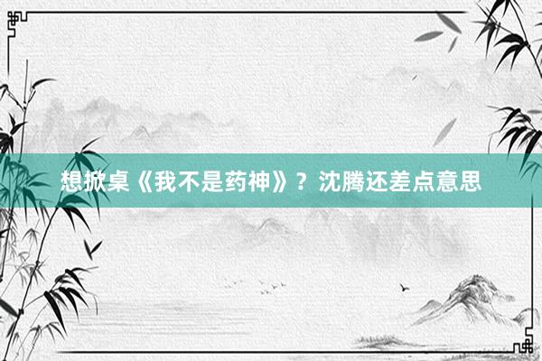 想掀桌《我不是药神》？沈腾还差点意思
