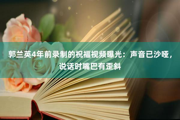 郭兰英4年前录制的祝福视频曝光：声音已沙哑，说话时嘴巴有歪斜