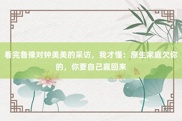 看完鲁豫对钟美美的采访，我才懂：原生家庭欠你的，你要自己赢回来