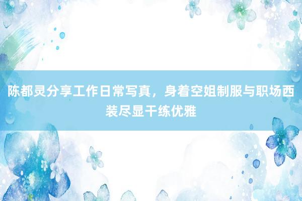 陈都灵分享工作日常写真,身着空姐制服与职场西装尽显干练优雅
