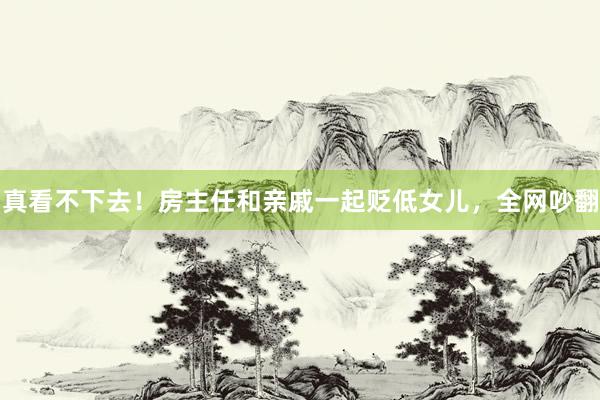 真看不下去！房主任和亲戚一起贬低女儿，全网吵翻