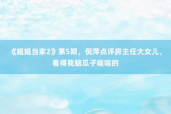 《姐姐当家2》第5期，倪萍点评房主任大女儿，看得我脑瓜子嗡嗡的