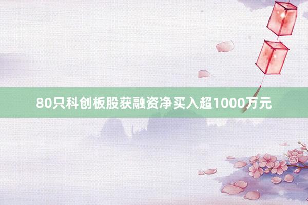 80只科创板股获融资净买入超1000万元