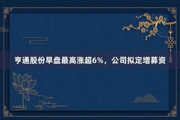 亨通股份早盘最高涨超6%，公司拟定增募资