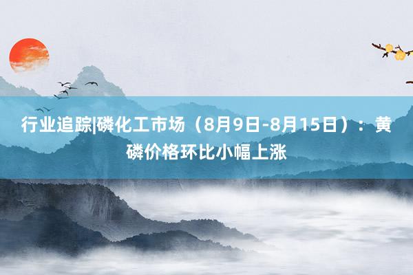 行业追踪|磷化工市场（8月9日-8月15日）：黄磷价格环比小幅上涨