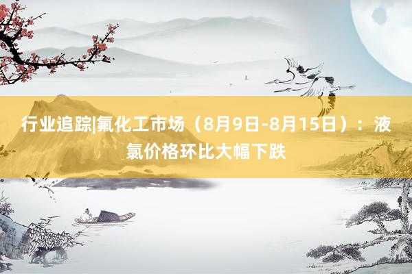行业追踪|氟化工市场（8月9日-8月15日）：液氯价格环比大幅下跌