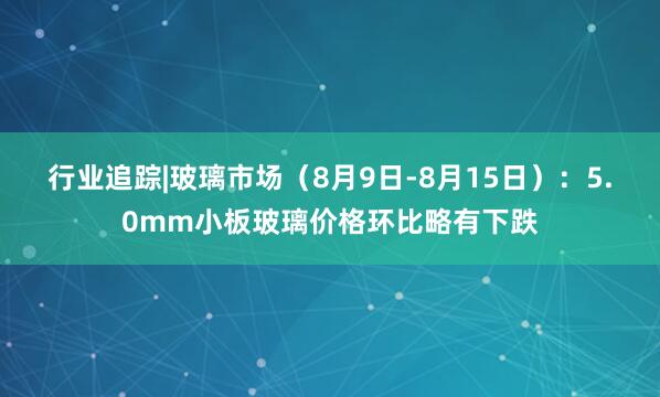 行业追踪|玻璃市场（8月9日-8月15日）：5.0mm小板玻璃价格环比略有下跌