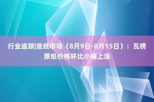 行业追踪|造纸市场（8月9日-8月15日）：瓦楞原纸价格环比小幅上涨