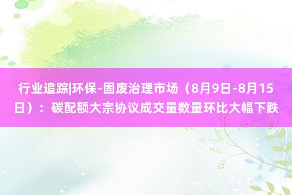 行业追踪|环保-固废治理市场（8月9日-8月15日）：碳配额大宗协议成交量数量环比大幅下跌
