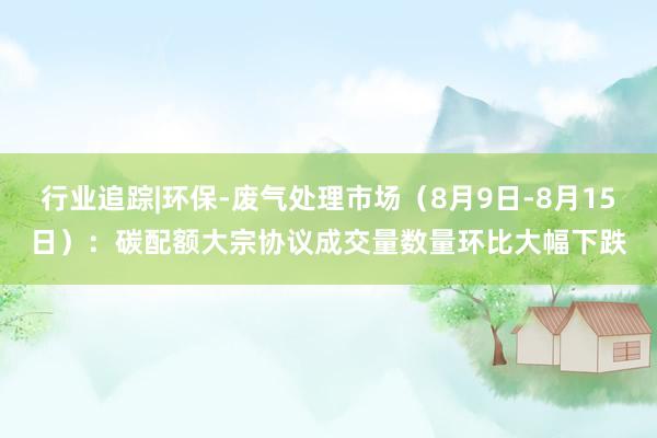 行业追踪|环保-废气处理市场（8月9日-8月15日）：碳配额大宗协议成交量数量环比大幅下跌