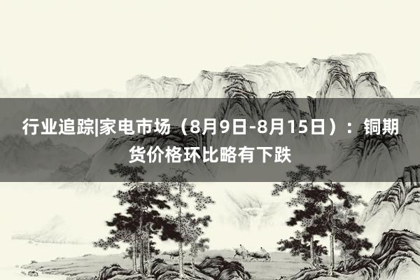 行业追踪|家电市场（8月9日-8月15日）：铜期货价格环比略有下跌