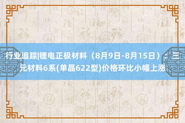 行业追踪|锂电正极材料（8月9日-8月15日）：三元材料6系(单晶622型)价格环比小幅上涨