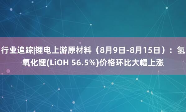 行业追踪|锂电上游原材料（8月9日-8月15日）：氢氧化锂(LiOH 56.5%)价格环比大幅上涨