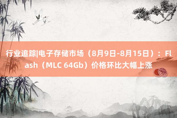 行业追踪|电子存储市场（8月9日-8月15日）：Flash（MLC 64Gb）价格环比大幅上涨