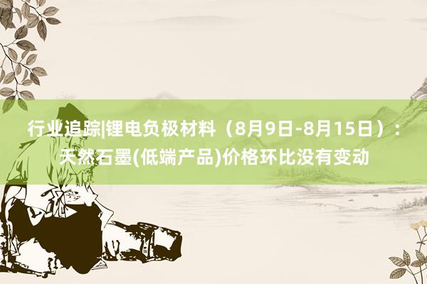 行业追踪|锂电负极材料（8月9日-8月15日）：天然石墨(低端产品)价格环比没有变动