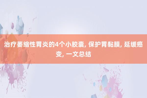 治疗萎缩性胃炎的4个小胶囊, 保护胃黏膜, 延缓癌变, 一文总结
