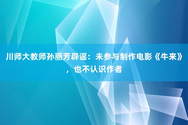 川师大教师孙丽芳辟谣：未参与制作电影《牛来》，也不认识作者