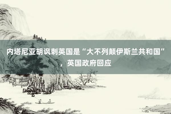 内塔尼亚胡讽刺英国是“大不列颠伊斯兰共和国”，英国政府回应