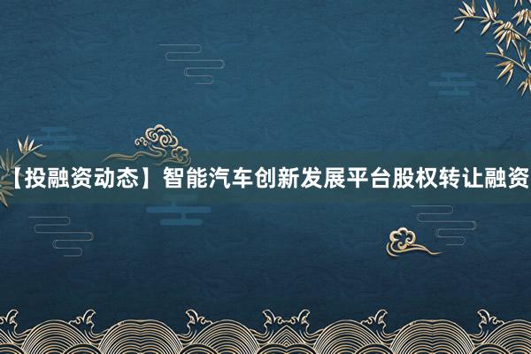 【投融资动态】智能汽车创新发展平台股权转让融资