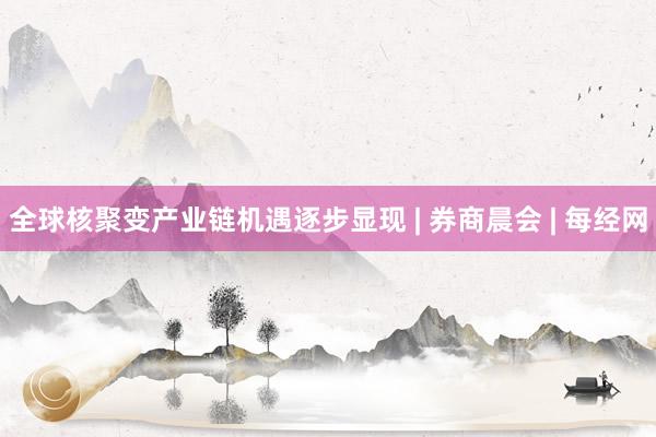全球核聚变产业链机遇逐步显现 | 券商晨会 | 每经网